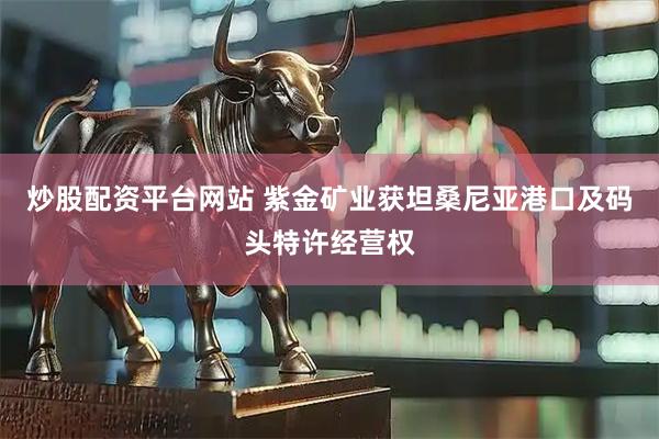 炒股配资平台网站 紫金矿业获坦桑尼亚港口及码头特许经营权