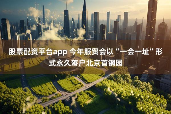 股票配资平台app 今年服贸会以“一会一址”形式永久落户北京首钢园