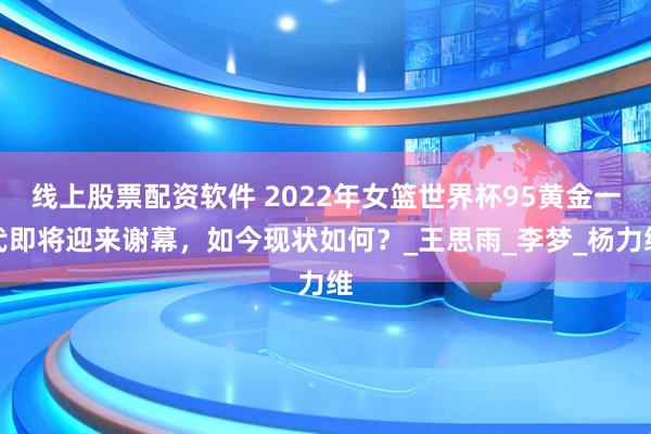 线上股票配资软件 2022年女篮世界杯95黄金一代即将迎来谢幕，如今现状如何？_王思雨_李梦_杨力维