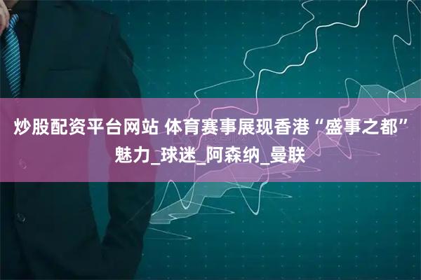 炒股配资平台网站 体育赛事展现香港“盛事之都”魅力_球迷_阿森纳_曼联