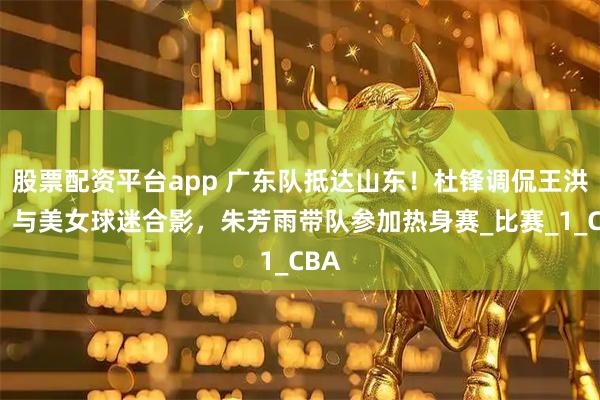 股票配资平台app 广东队抵达山东！杜锋调侃王洪泽，与美女球迷合影，朱芳雨带队参加热身赛_比赛_1_CBA