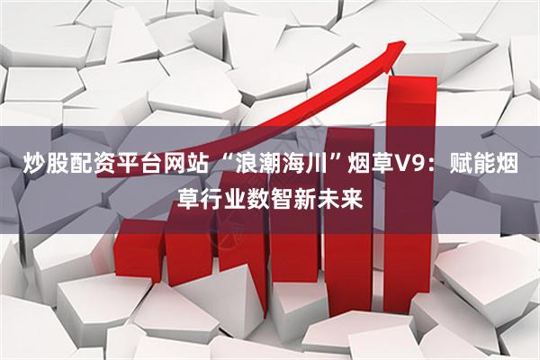 炒股配资平台网站 “浪潮海川”烟草V9：赋能烟草行业数智新未来