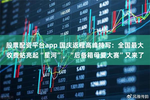 股票配资平台app 国庆返程高峰特写：全国最大收费站亮起“星河”，“后备箱母爱大赛”又来了