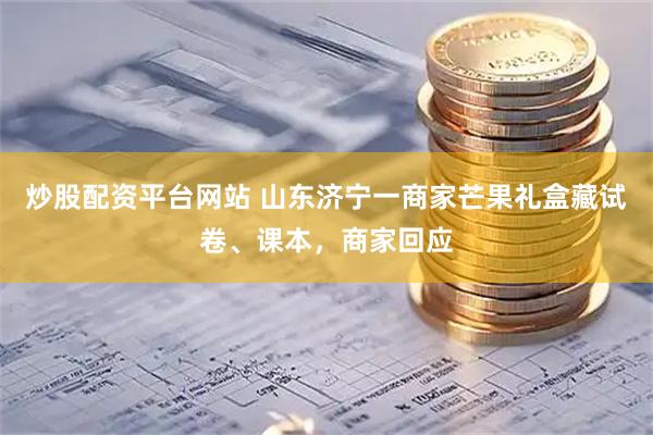 炒股配资平台网站 山东济宁一商家芒果礼盒藏试卷、课本，商家回应