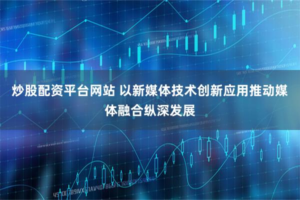 炒股配资平台网站 以新媒体技术创新应用推动媒体融合纵深发展