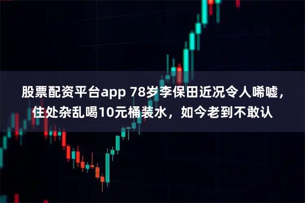 股票配资平台app 78岁李保田近况令人唏嘘，住处杂乱喝10元桶装水，如今老到不敢认