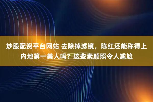 炒股配资平台网站 去除掉滤镜，陈红还能称得上内地第一美人吗？这些素颜照令人尴尬