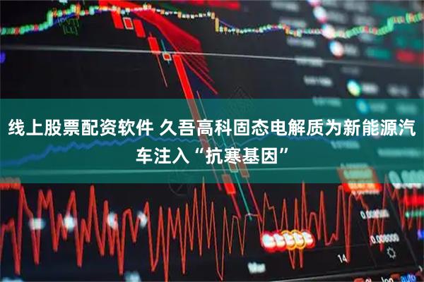 线上股票配资软件 久吾高科固态电解质为新能源汽车注入“抗寒基因”