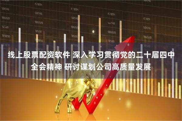 线上股票配资软件 深入学习贯彻党的二十届四中全会精神 研讨谋划公司高质量发展