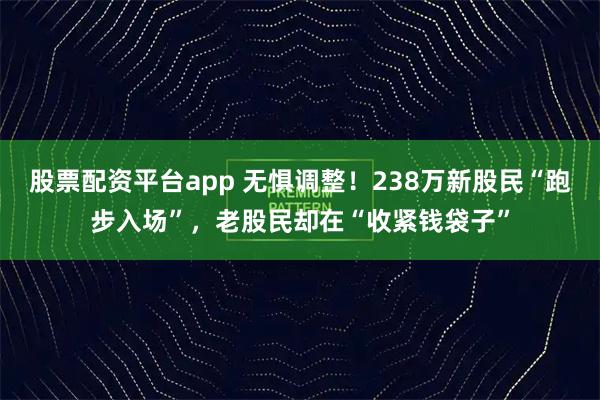 股票配资平台app 无惧调整！238万新股民“跑步入场”，老股民却在“收紧钱袋子”