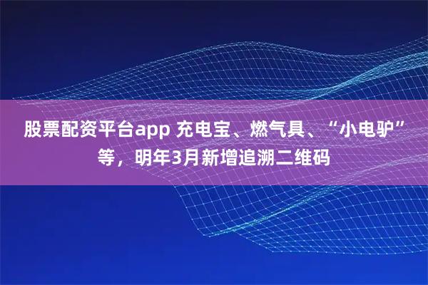 股票配资平台app 充电宝、燃气具、“小电驴”等，明年3月新增追溯二维码