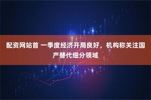 配资网站首 一季度经济开局良好，机构称关注国产替代细分领域
