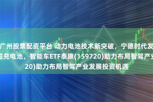 广州股票配资平台 动力电池技术新突破，宁德时代发布第二代神行超充电池，智能车ETF泰康(159720)助力布局智驾产业发展投资机遇