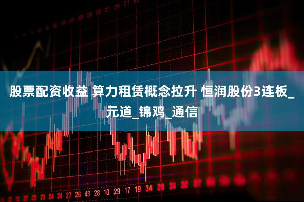 股票配资收益 算力租赁概念拉升 恒润股份3连板_元道_锦鸡_通信