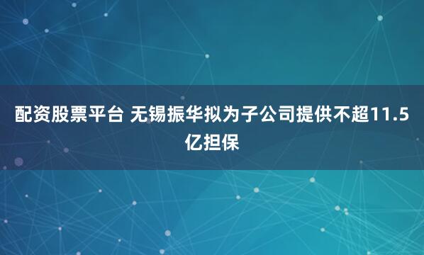 配资股票平台 无锡振华拟为子公司提供不超11.5亿担保