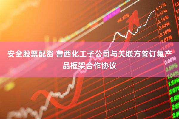 安全股票配资 鲁西化工子公司与关联方签订氟产品框架合作协议