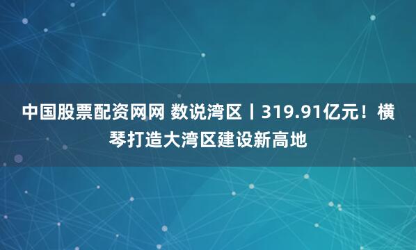 中国股票配资网网 数说湾区丨319.91亿元！横琴打造大湾区建设新高地