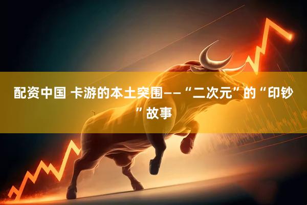 配资中国 卡游的本土突围——“二次元”的“印钞”故事