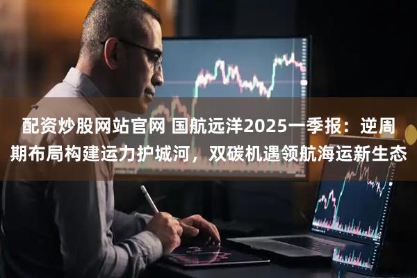 配资炒股网站官网 国航远洋2025一季报：逆周期布局构建运力护城河，双碳机遇领航海运新生态