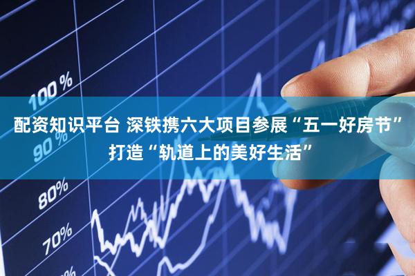配资知识平台 深铁携六大项目参展“五一好房节” 打造“轨道上的美好生活”