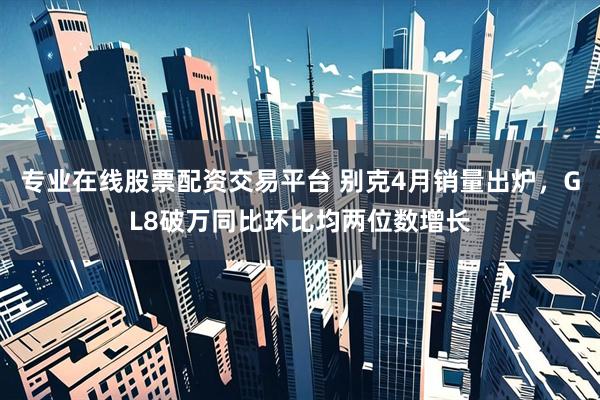 专业在线股票配资交易平台 别克4月销量出炉，GL8破万同比环比均两位数增长