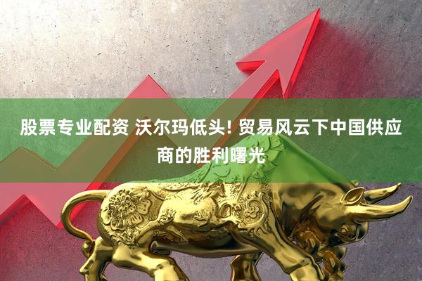股票专业配资 沃尔玛低头! 贸易风云下中国供应商的胜利曙光