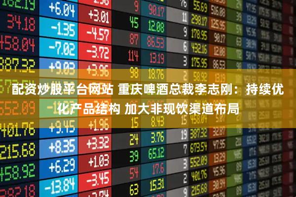 配资炒股平台网站 重庆啤酒总裁李志刚：持续优化产品结构 加大非现饮渠道布局