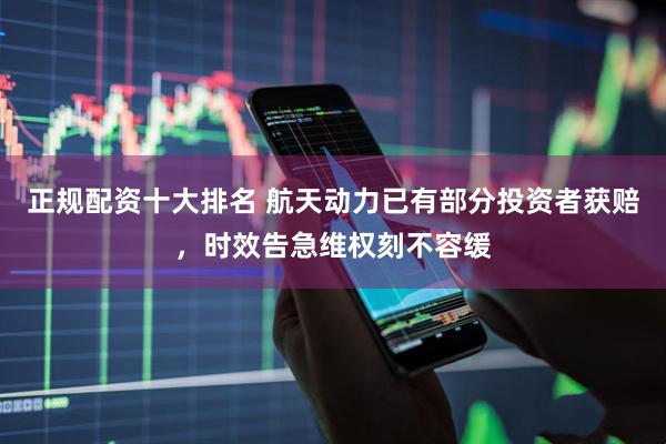正规配资十大排名 航天动力已有部分投资者获赔，时效告急维权刻不容缓
