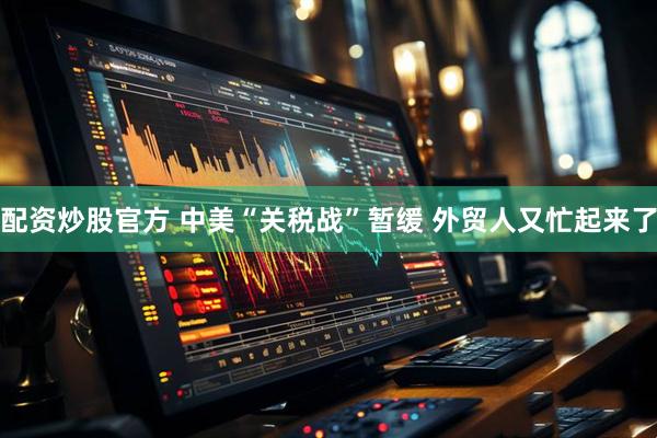 配资炒股官方 中美“关税战”暂缓 外贸人又忙起来了