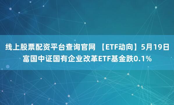 线上股票配资平台查询官网 【ETF动向】5月19日富国中证国有企业改革ETF基金跌0.1%