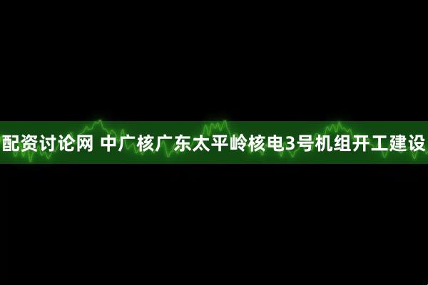 配资讨论网 中广核广东太平岭核电3号机组开工建设