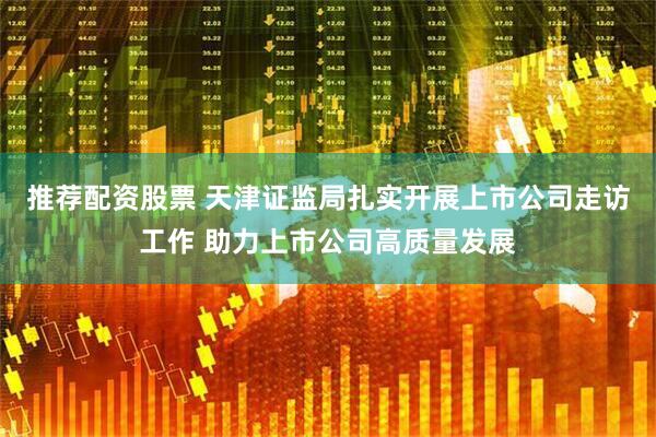 推荐配资股票 天津证监局扎实开展上市公司走访工作 助力上市公司高质量发展