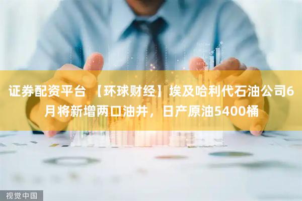 证券配资平台 【环球财经】埃及哈利代石油公司6月将新增两口油井，日产原油5400桶