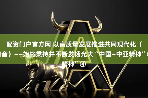 配资门户官方网 以高质量发展推进共同现代化（和音）——始终秉持并不断发扬光大“中国—中亚精神”④
