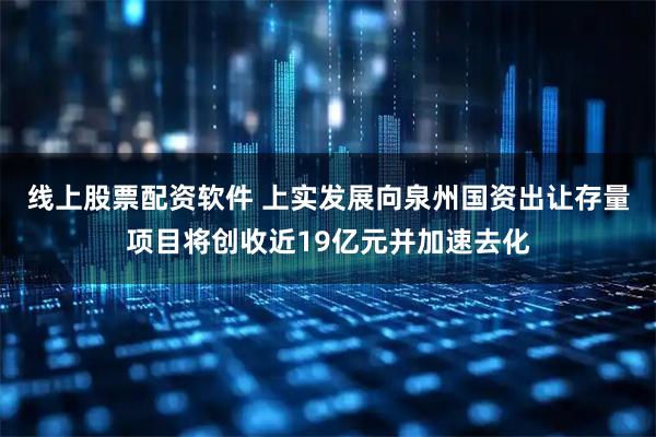 线上股票配资软件 上实发展向泉州国资出让存量项目将创收近19亿元并加速去化