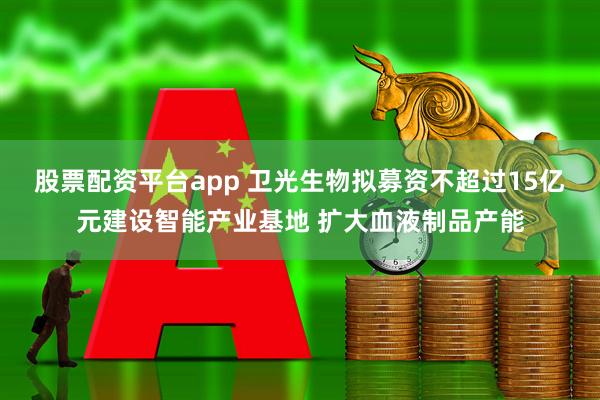 股票配资平台app 卫光生物拟募资不超过15亿元建设智能产业基地 扩大血液制品产能