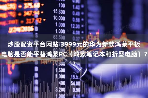 炒股配资平台网站 3999元的华为新款鸿蒙平板电脑是否能平替鸿蒙PC（鸿蒙笔记本和折叠电脑）？
