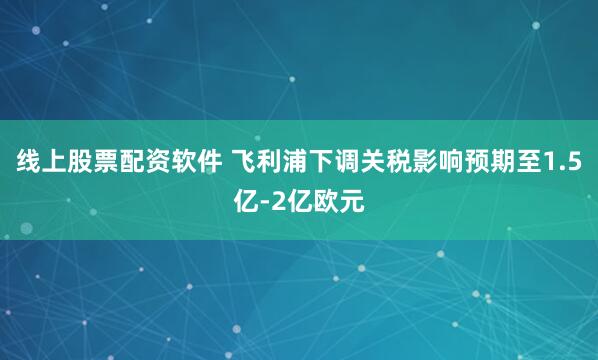 线上股票配资软件 飞利浦下调关税影响预期至1.5亿-2亿欧元