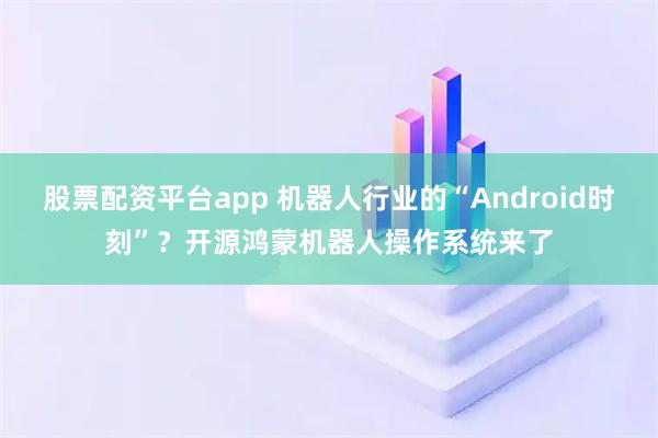 股票配资平台app 机器人行业的“Android时刻”？开源鸿蒙机器人操作系统来了