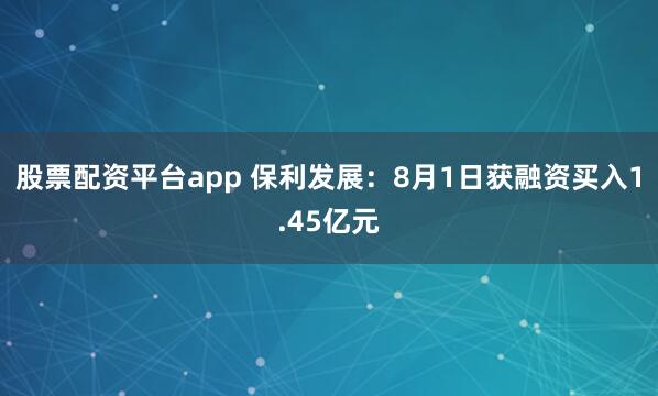 股票配资平台app 保利发展：8月1日获融资买入1.45亿元