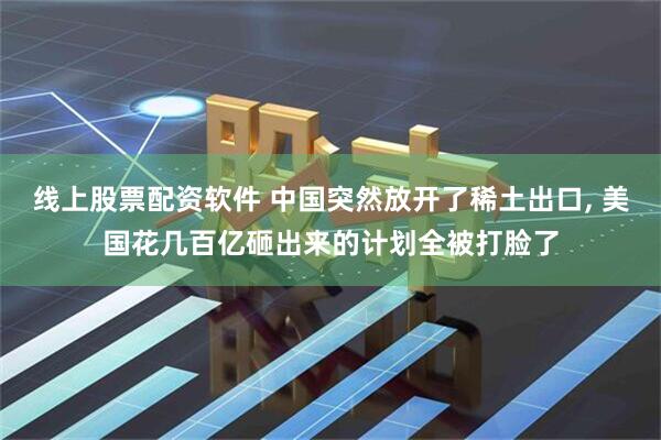 线上股票配资软件 中国突然放开了稀土出口, 美国花几百亿砸出来的计划全被打脸了