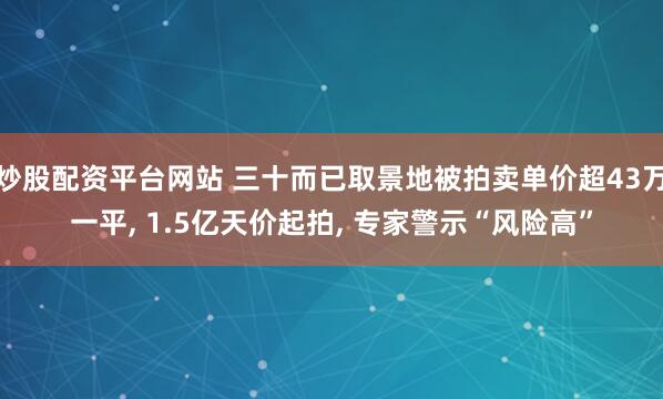 炒股配资平台网站 三十而已取景地被拍卖单价超43万一平, 1.5亿天价起拍, 专家警示“风险高”