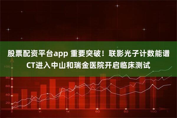 股票配资平台app 重要突破！联影光子计数能谱CT进入中山和瑞金医院开启临床测试