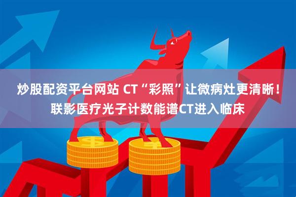 炒股配资平台网站 CT“彩照”让微病灶更清晰！联影医疗光子计数能谱CT进入临床