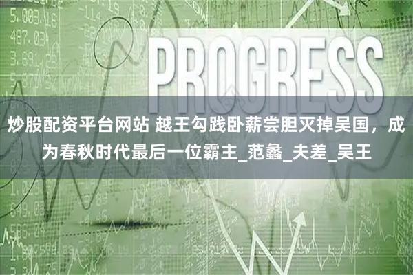 炒股配资平台网站 越王勾践卧薪尝胆灭掉吴国，成为春秋时代最后一位霸主_范蠡_夫差_吴王