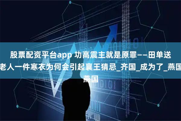 股票配资平台app 功高震主就是原罪——田单送老人一件寒衣为何会引起襄王猜忌_齐国_成为了_燕国