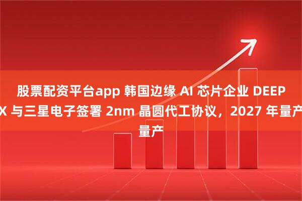 股票配资平台app 韩国边缘 AI 芯片企业 DEEPX 与三星电子签署 2nm 晶圆代工协议，2027 年量产