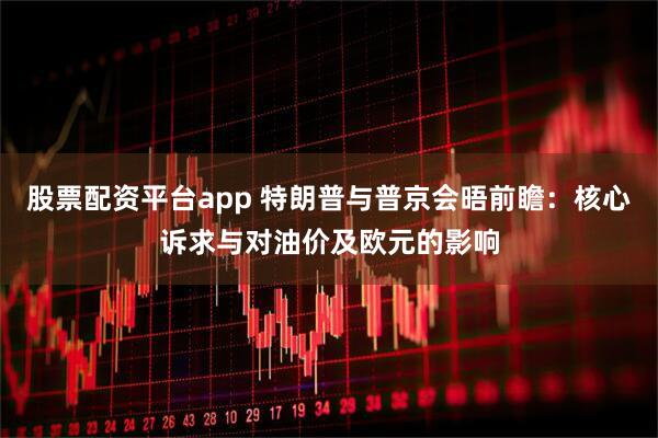 股票配资平台app 特朗普与普京会晤前瞻：核心诉求与对油价及欧元的影响