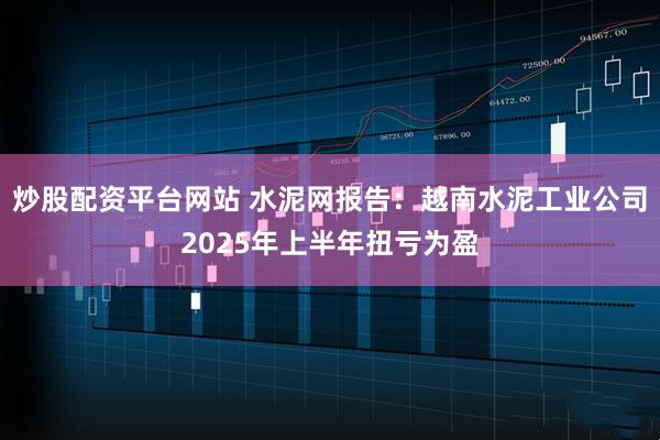 炒股配资平台网站 水泥网报告：越南水泥工业公司2025年上半年扭亏为盈