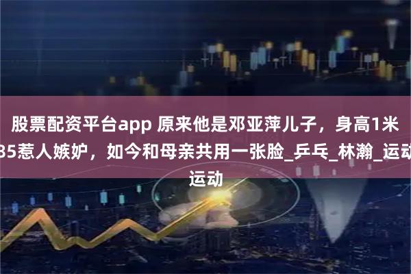 股票配资平台app 原来他是邓亚萍儿子，身高1米85惹人嫉妒，如今和母亲共用一张脸_乒乓_林瀚_运动